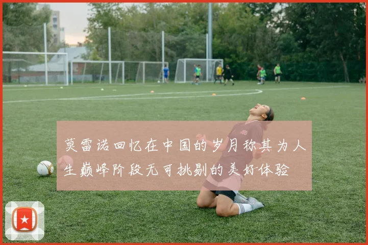 莫雷诺回忆在中国的岁月称其为人生巅峰阶段无可挑剔的美好体验