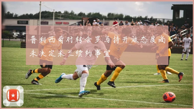 普利西奇对转会罗马持开放态度尚未决定米兰续约事宜