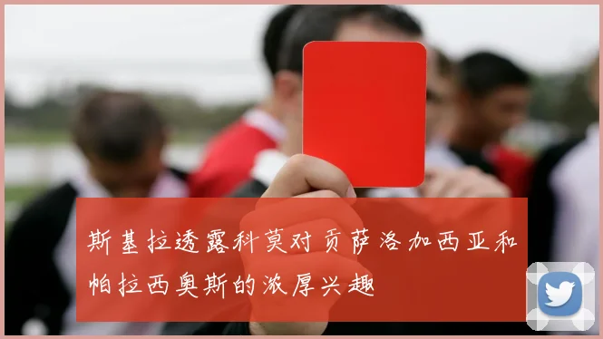 斯基拉透露科莫对贡萨洛加西亚和帕拉西奥斯的浓厚兴趣