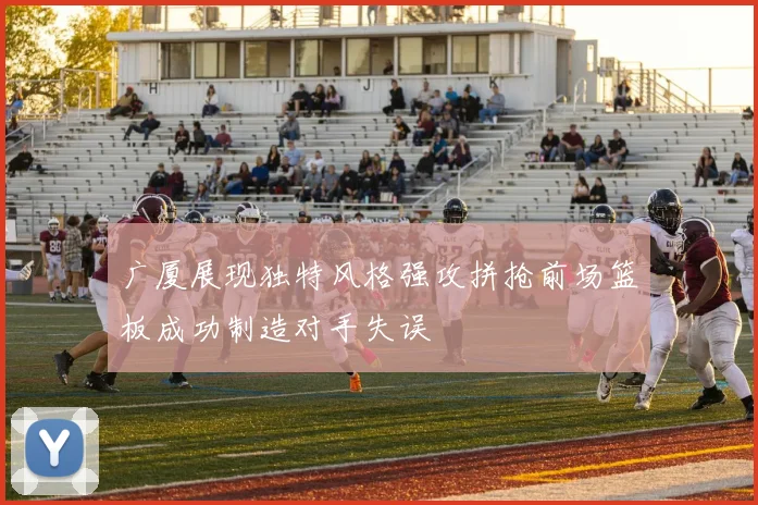 广厦展现独特风格强攻拼抢前场篮板成功制造对手失误