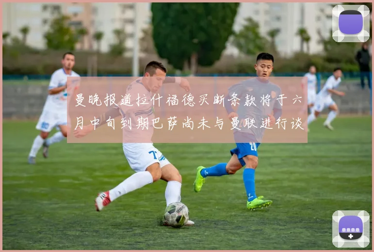 曼晚报道拉什福德买断条款将于六月中旬到期巴萨尚未与曼联进行谈判