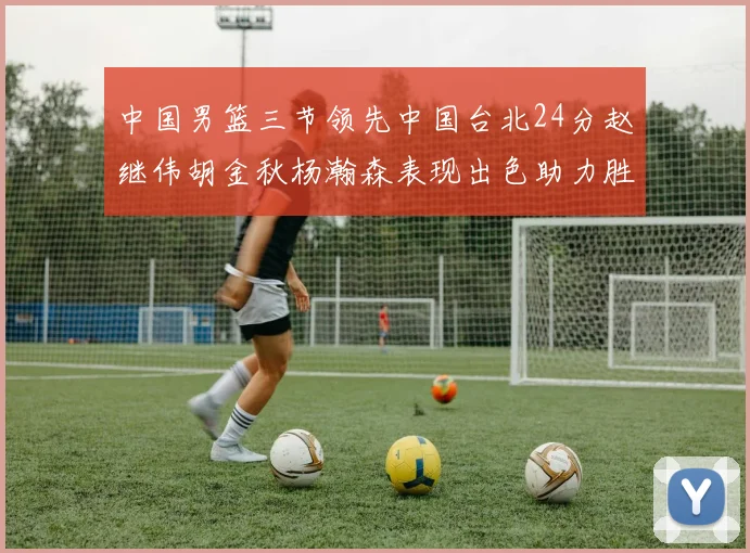 中国男篮三节领先中国台北24分赵继伟胡金秋杨瀚森表现出色助力胜利