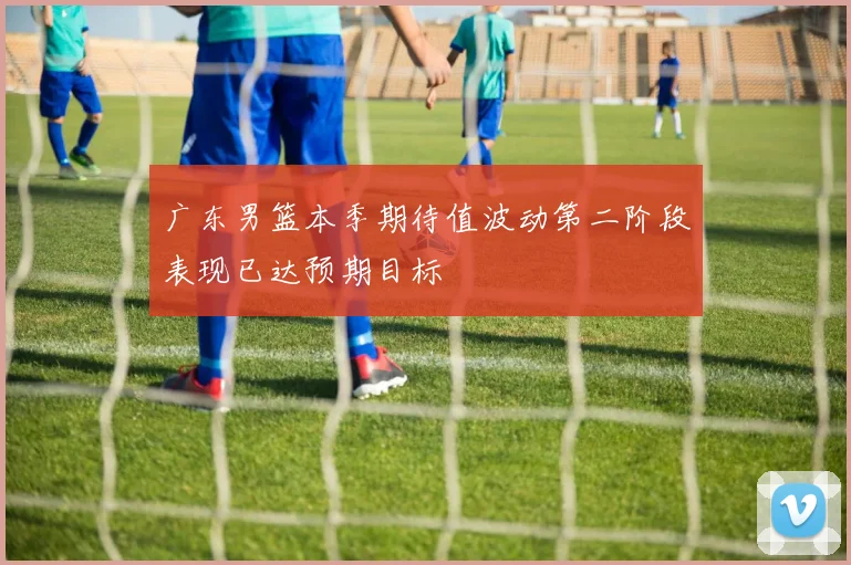广东男篮本季期待值波动第二阶段表现已达预期目标