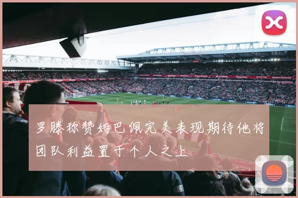 罗滕称赞姆巴佩完美表现期待他将团队利益置于个人之上