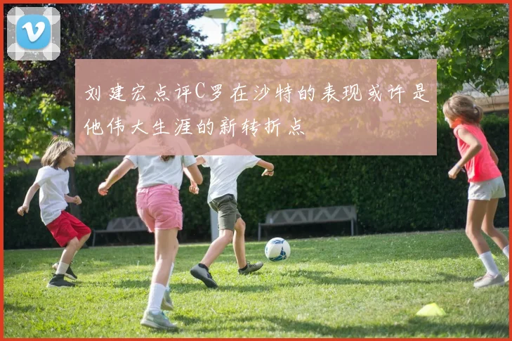 刘建宏点评C罗在沙特的表现或许是他伟大生涯的新转折点