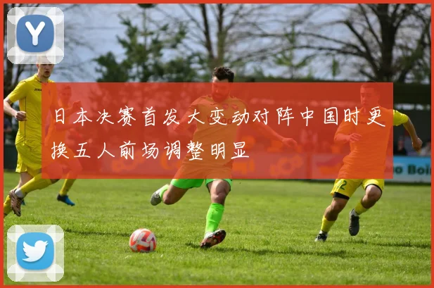 日本决赛首发大变动对阵中国时更换五人前场调整明显