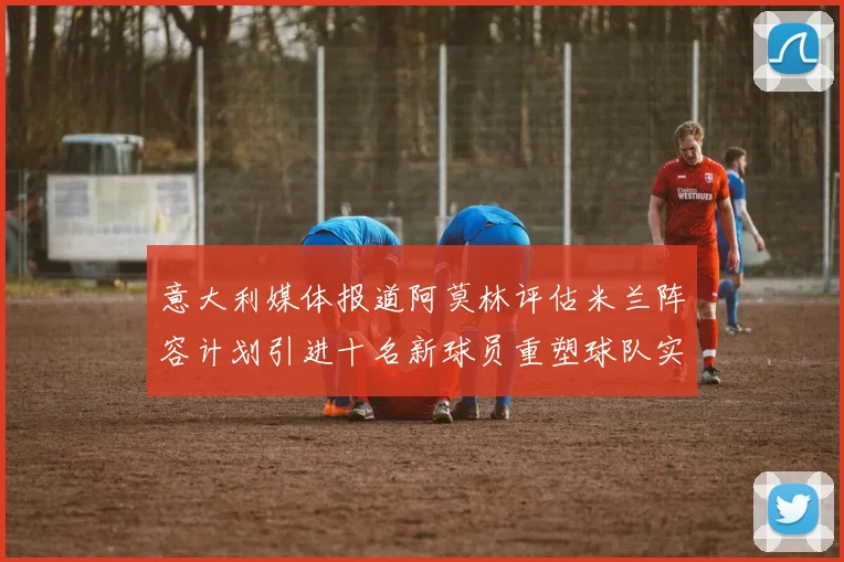 意大利媒体报道阿莫林评估米兰阵容计划引进十名新球员重塑球队实力