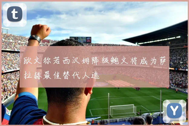 欧文称若西汉姆降级鲍文将成为萨拉赫最佳替代人选