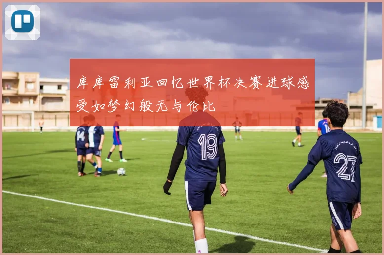 库库雷利亚回忆世界杯决赛进球感受如梦幻般无与伦比