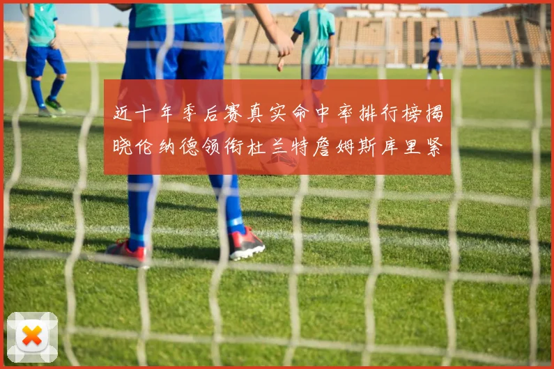 近十年季后赛真实命中率排行榜揭晓伦纳德领衔杜兰特詹姆斯库里紧随其后