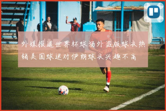 外媒报道世界杯球场外盗版球衣热销美国球迷对伊朗球衣兴趣不高