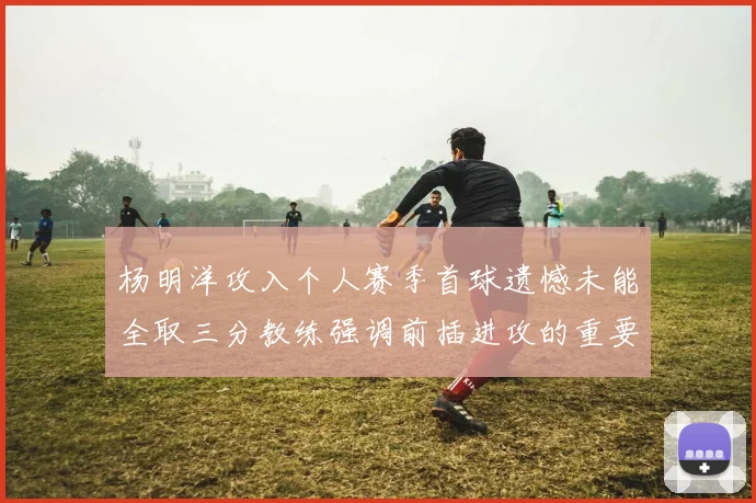 杨明洋攻入个人赛季首球遗憾未能全取三分教练强调前插进攻的重要性
