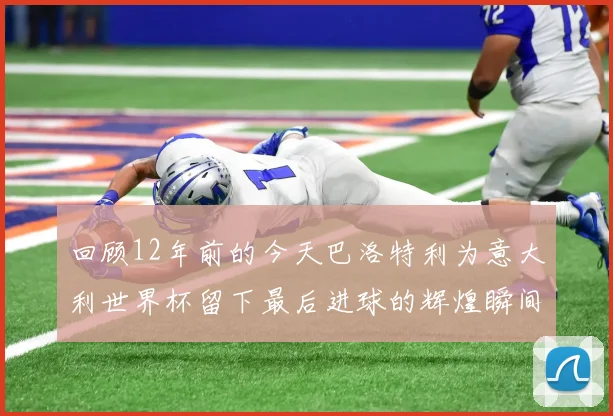 回顾12年前的今天巴洛特利为意大利世界杯留下最后进球的辉煌瞬间