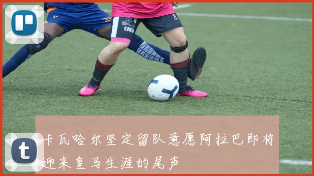 卡瓦哈尔坚定留队意愿阿拉巴即将迎来皇马生涯的尾声