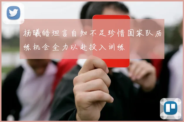 杨曦皓坦言自知不足珍惜国家队历练机会全力以赴投入训练