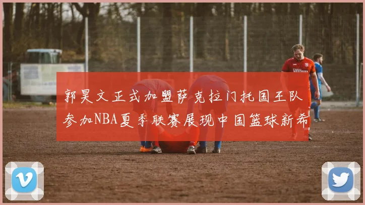 郭昊文正式加盟萨克拉门托国王队参加NBA夏季联赛展现中国篮球新希望
